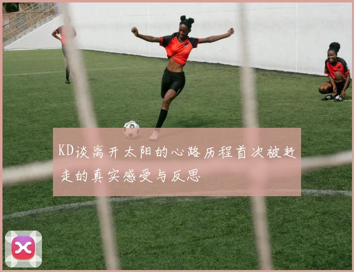 KD谈离开太阳的心路历程首次被赶走的真实感受与反思
