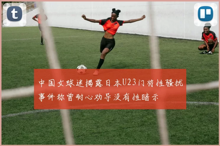 中国女球迷揭露日本U23门将性骚扰事件称曾耐心劝导没有性暗示