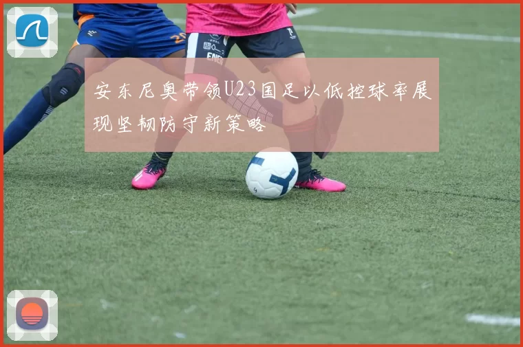 安东尼奥带领U23国足以低控球率展现坚韧防守新策略