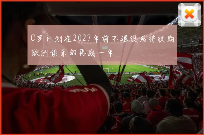 C罗计划在2027年前不退役或将收购欧洲俱乐部再战一年